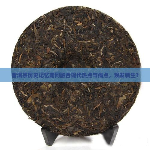普洱茶历史记忆如何融合现代热点与痛点，焕发新生？
