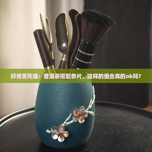 好奇害死猫：普洱茶搭配参片，这样的组合真的ok吗？