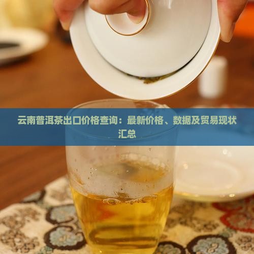 云南普洱茶出口价格查询：最新价格、数据及贸易现状汇总
