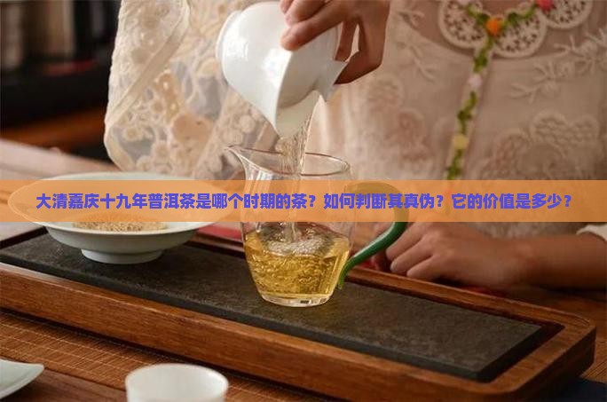 大清嘉庆十九年普洱茶是哪个时期的茶？如何判断其真伪？它的价值是多少？