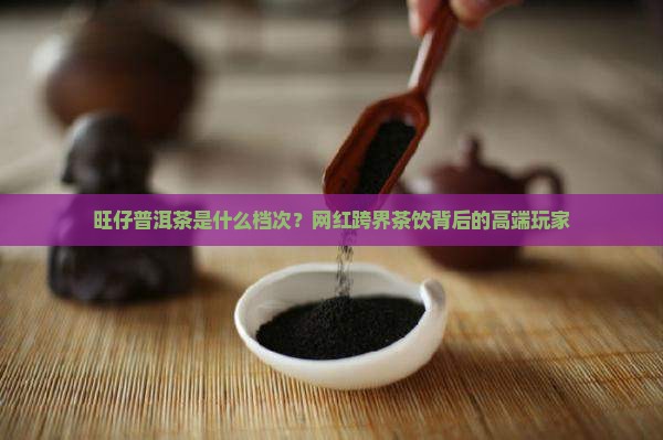 旺仔普洱茶是什么档次？网红跨界茶饮背后的高端玩家