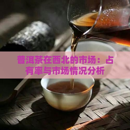普洱茶在西北的市场：占有率与市场情况分析