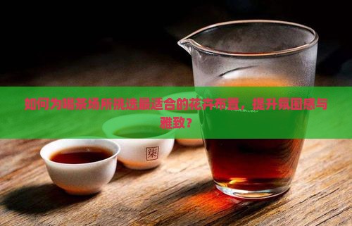 如何为喝茶场所挑选最适合的花卉布置，提升氛围感与雅致？