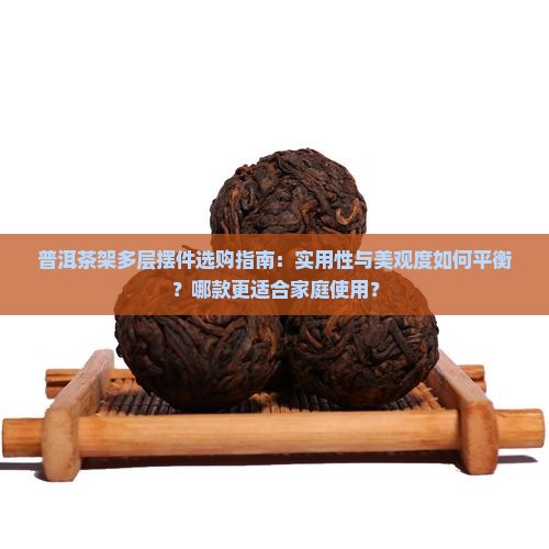 普洱茶架多层摆件选购指南：实用性与美观度如何平衡？哪款更适合家庭使用？