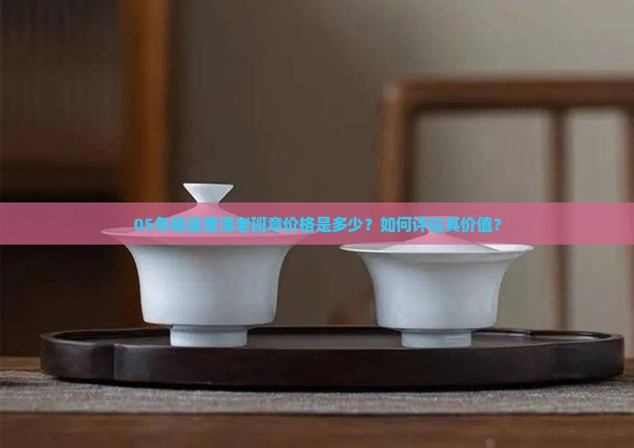 05年极品普洱老班章价格是多少？如何评估其价值？