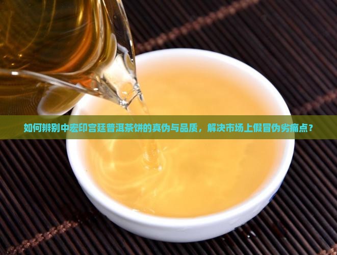如何辨别中宏印宫廷普洱茶饼的真伪与品质，解决市场上假冒伪劣痛点？