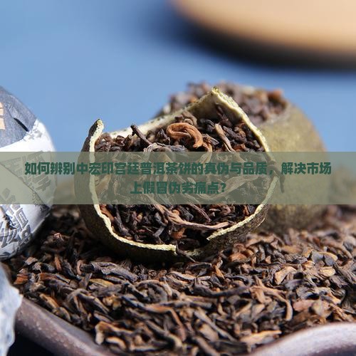 如何辨别中宏印宫廷普洱茶饼的真伪与品质，解决市场上假冒伪劣痛点？