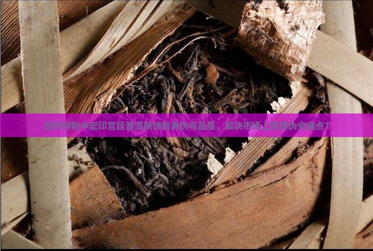 如何辨别中宏印宫廷普洱茶饼的真伪与品质，解决市场上假冒伪劣痛点？