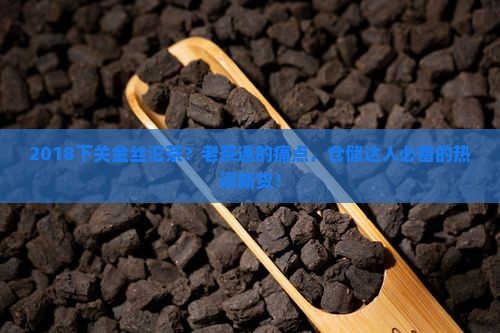 2018下关金丝沱茶？老茶迷的痛点，仓储达人必备的热词新货！