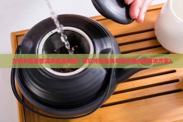 为何木箱装普洱茶更受欢迎？探究传统包装与现代痛点的解决方案！