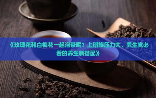 《玫瑰花和白梅花一起泡茶喝？上班族压力大、养生党必看的养生新搭配》