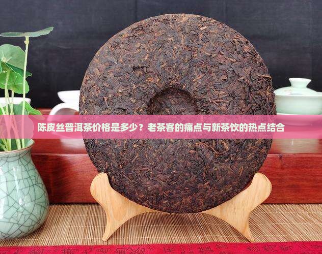陈皮丝普洱茶价格是多少？老茶客的痛点与新茶饮的热点结合