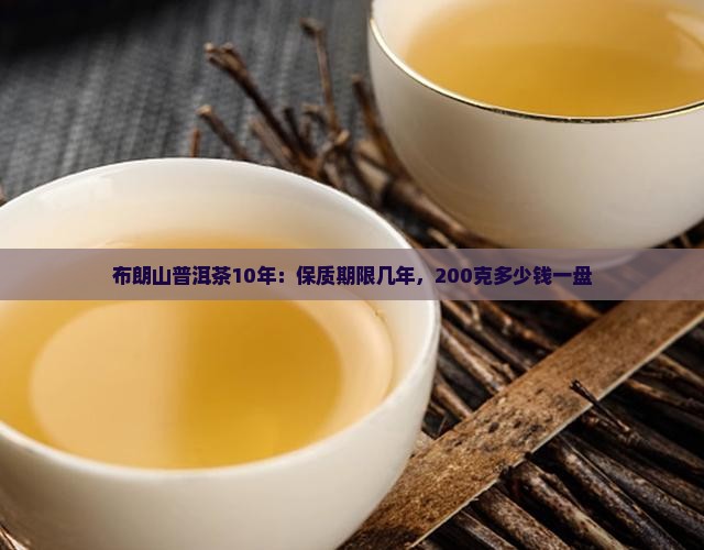 布朗山普洱茶10年：保质期限几年，200克多少钱一盘