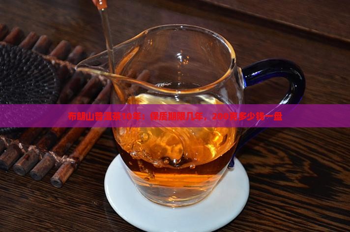 布朗山普洱茶10年：保质期限几年，200克多少钱一盘