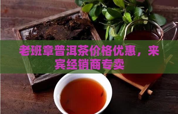 老班章普洱茶价格优惠，来宾经销商专卖