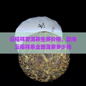 云福祥普洱茶生茶价格，勐海云福祥茶业普洱茶多少钱