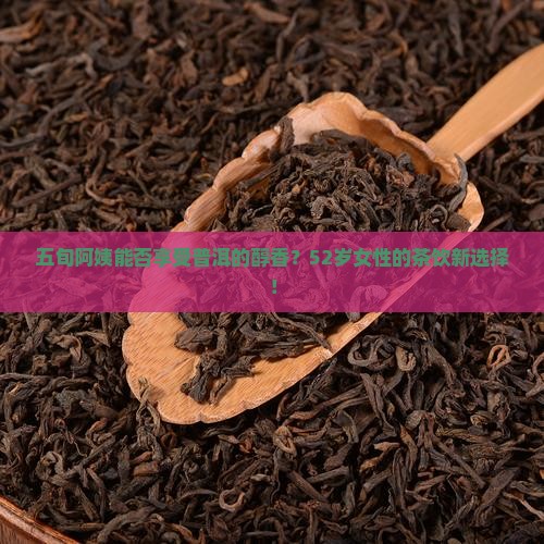 五旬阿姨能否享受普洱的醇香？52岁女性的茶饮新选择！