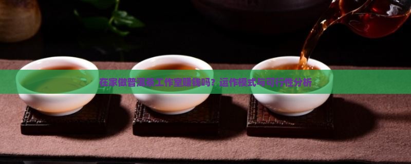 在家做普洱茶工作室赚钱吗？运作模式与可行性分析