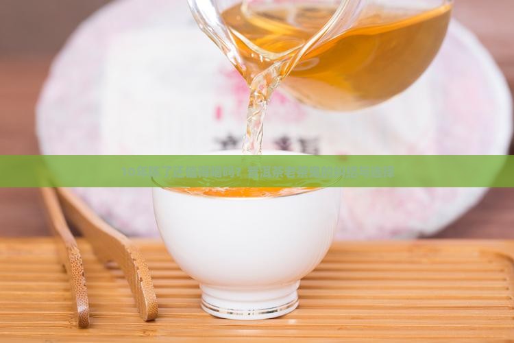 10年陈了还值得喝吗？普洱茶老茶鬼的纠结与选择