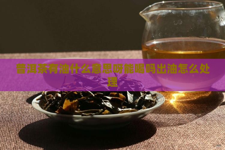 普洱茶有油什么意思呀能喝吗出油怎么处理