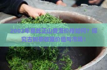 2002年易武正山普洱价格如何？探究古树茶收藏价值与市场！