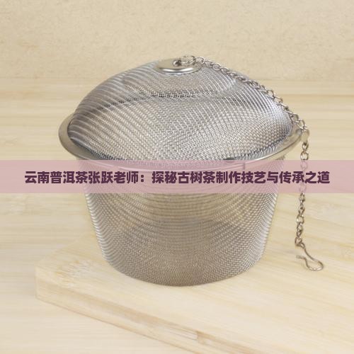 云南普洱茶张跃老师：探秘古树茶制作技艺与传承之道
