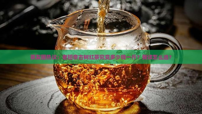 茶友圈热议：老班章古树红茶究竟多少钱一斤？我该怎么选？