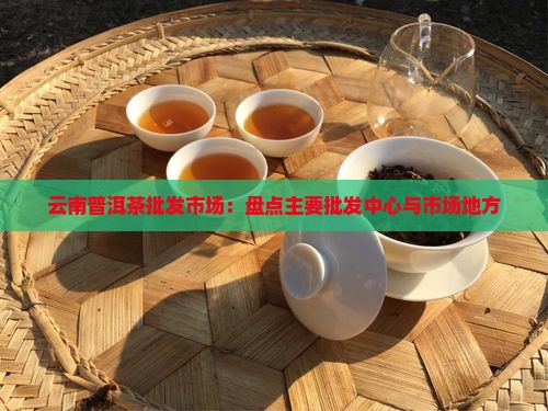 云南普洱茶批发市场：盘点主要批发中心与市场地方