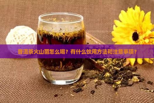 普洱茶火山菌怎么喝？有什么饮用方法和注意事项？