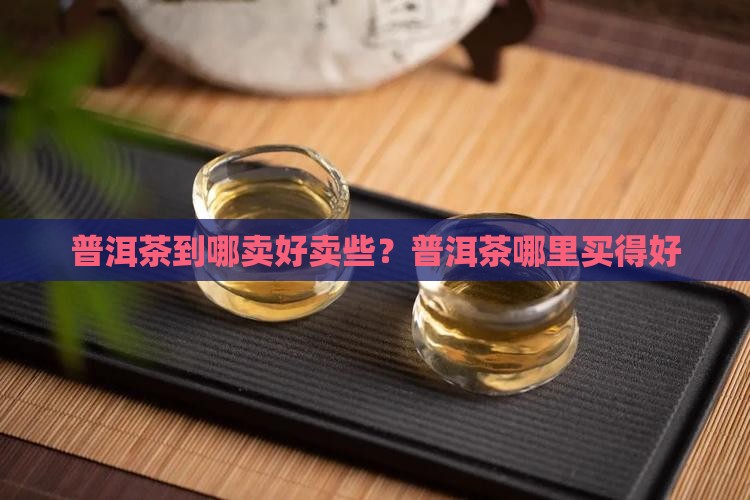 普洱茶到哪卖好卖些？普洱茶哪里买得好