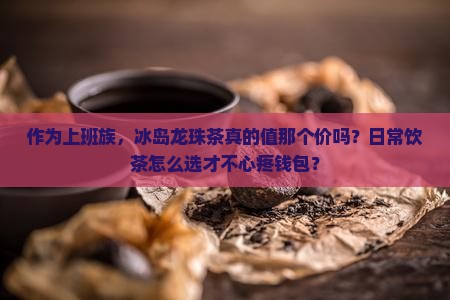 作为上班族，冰岛龙珠茶真的值那个价吗？日常饮茶怎么选才不心疼钱包？