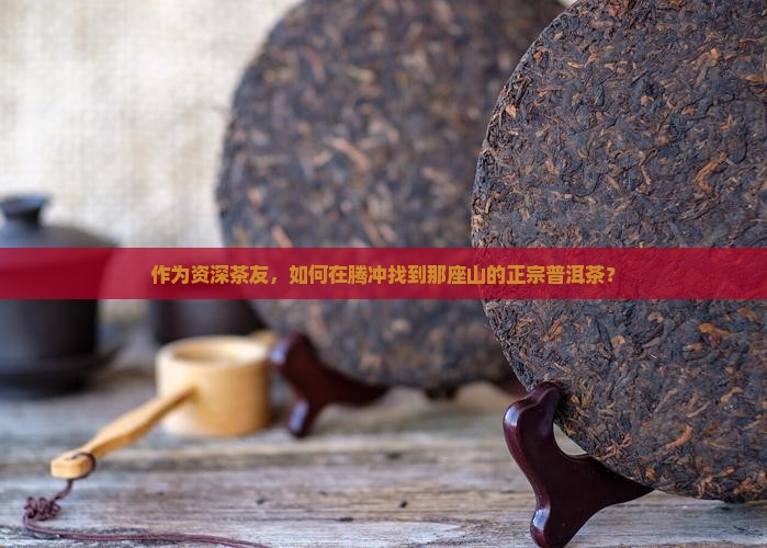 作为资深茶友，如何在腾冲找到那座山的正宗普洱茶？