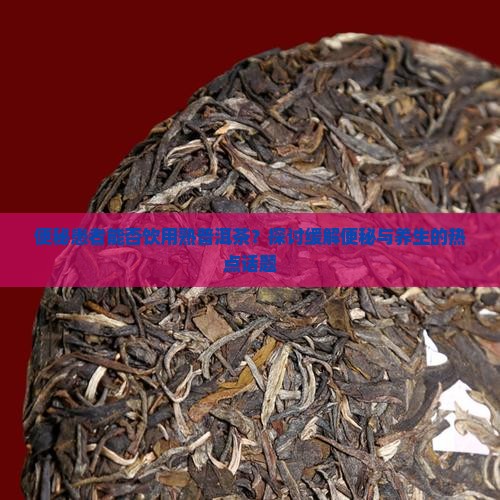 便秘患者能否饮用熟普洱茶？探讨缓解便秘与养生的热点话题