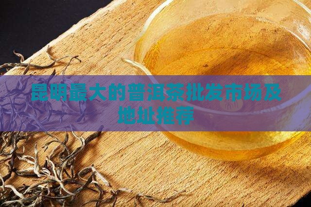 昆明最大的普洱茶批发市场及地址推荐