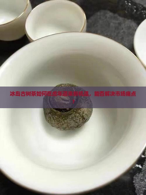 冰岛古树茶如何在虎年迎来新机遇，能否解决市场痛点？