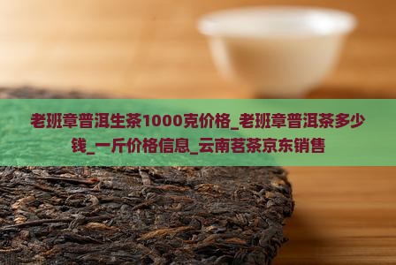 老班章普洱生茶1000克价格_老班章普洱茶多少钱_一斤价格信息_云南茗茶京东销售