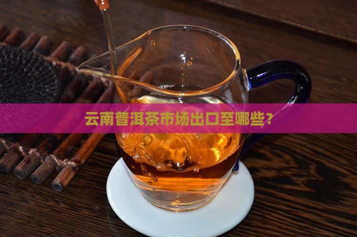 云南普洱茶市场出口至哪些？