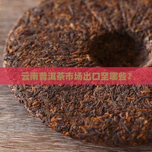云南普洱茶市场出口至哪些？