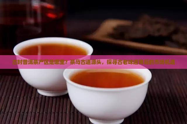 古时普洱茶产区是哪里？茶马古道源头，探寻古老味道背后的市场机遇