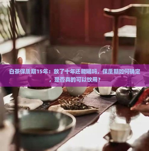 白茶保质期15年：放了十年还能喝吗，保质期如何确定，是否真的可以饮用？