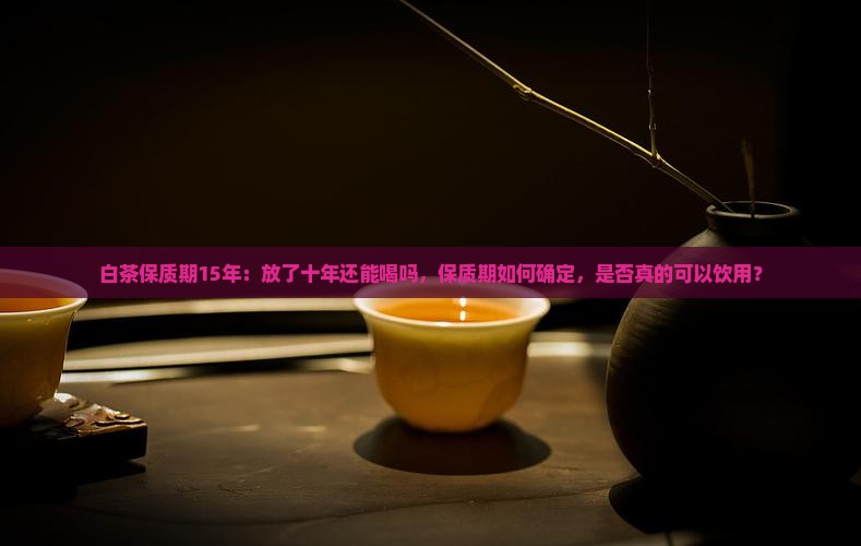 白茶保质期15年：放了十年还能喝吗，保质期如何确定，是否真的可以饮用？