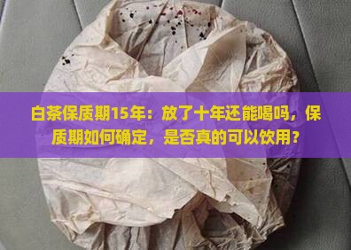 白茶保质期15年：放了十年还能喝吗，保质期如何确定，是否真的可以饮用？