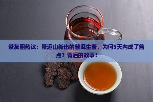 茶友圈热议：景迈山新出的普洱生普，为何5天内成了焦点？背后的故事！