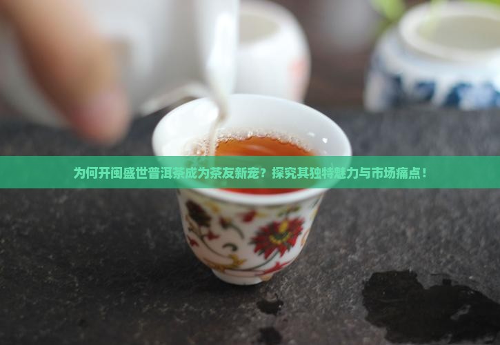为何开闽盛世普洱茶成为茶友新宠？探究其独特魅力与市场痛点！