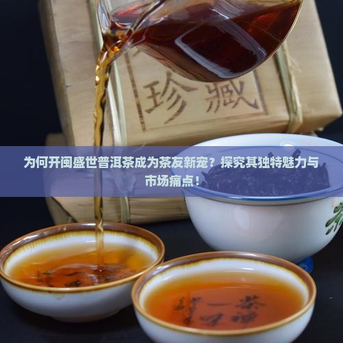 为何开闽盛世普洱茶成为茶友新宠？探究其独特魅力与市场痛点！