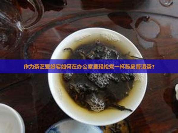 作为茶艺爱好宅如何在办公室里轻松煮一杯陈皮普洱茶？