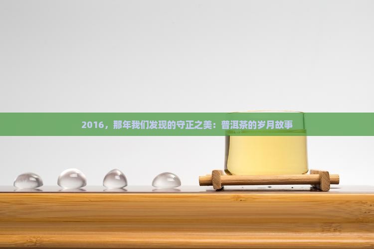 2016，那年我们发现的守正之美：普洱茶的岁月故事