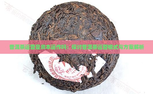 普洱茶运营是资本运作吗：探讨普洱茶运营模式与方案解析