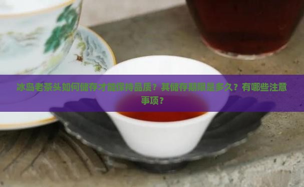 冰岛老茶头如何储存才能保持品质？其储存期限是多久？有哪些注意事项？