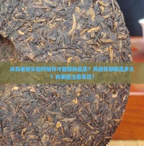 冰岛老茶头如何储存才能保持品质？其储存期限是多久？有哪些注意事项？